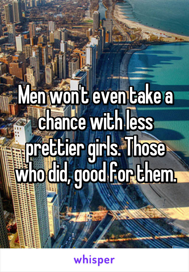 Men won't even take a chance with less prettier girls. Those who did, good for them.