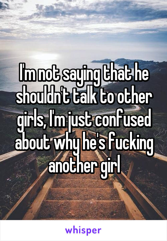 I'm not saying that he shouldn't talk to other girls, I'm just confused about why he's fucking another girl