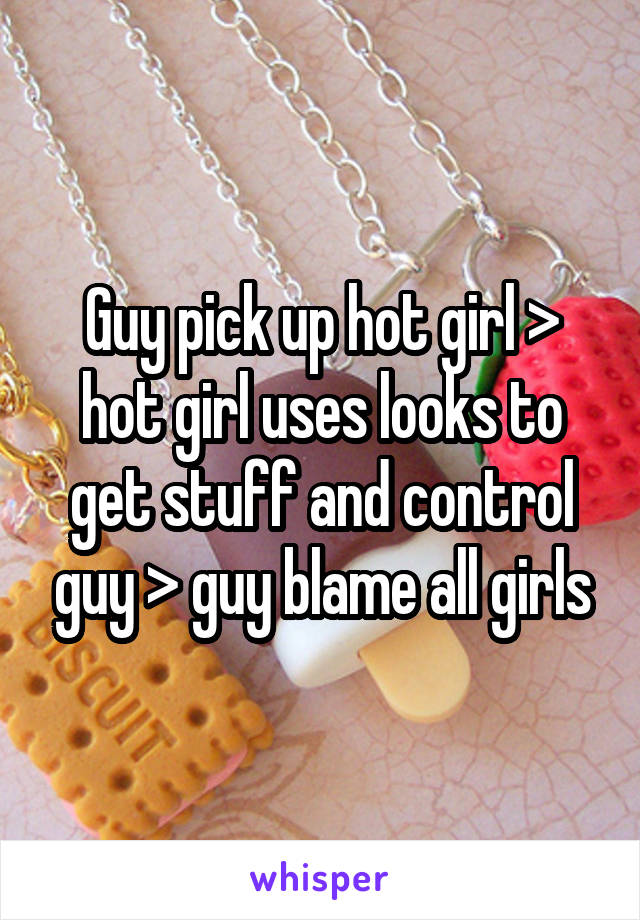 Guy pick up hot girl > hot girl uses looks to get stuff and control guy > guy blame all girls