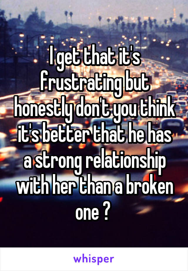 I get that it's frustrating but honestly don't you think it's better that he has a strong relationship with her than a broken one ? 