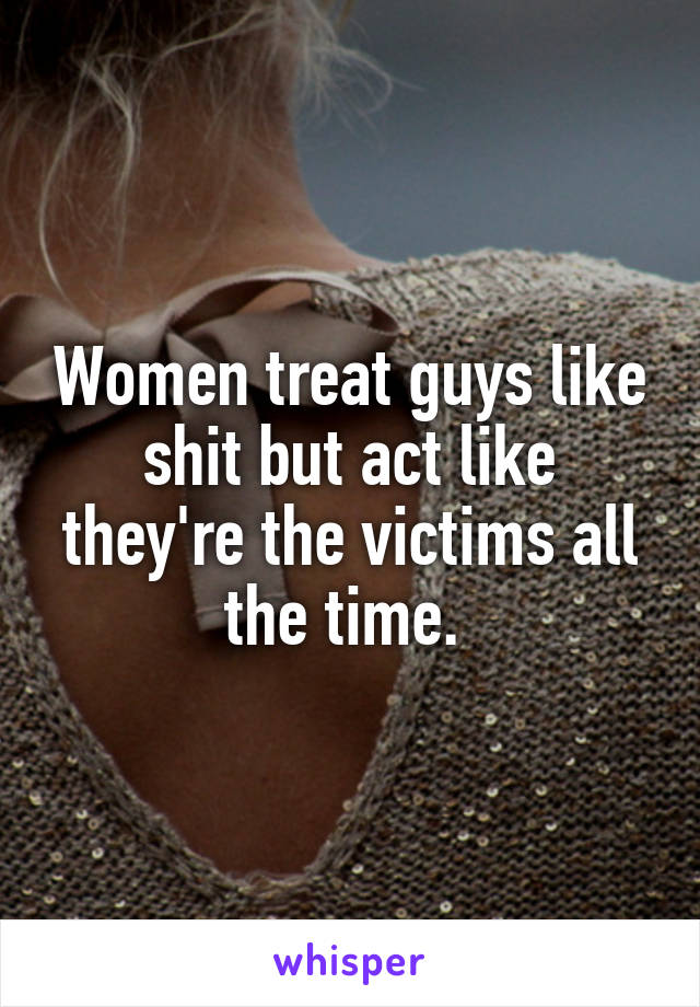 Women treat guys like shit but act like they're the victims all the time. 