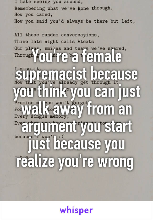 You're a female supremacist because you think you can just walk away from an argument you start just because you realize you're wrong 