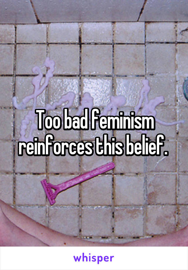 Too bad feminism reinforces this belief. 