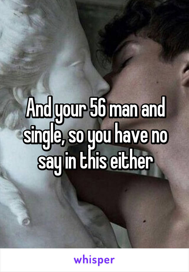 And your 56 man and single, so you have no say in this either