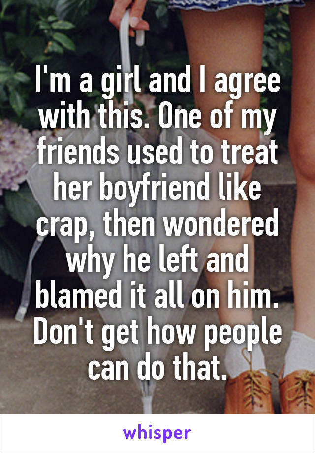 I'm a girl and I agree with this. One of my friends used to treat her boyfriend like crap, then wondered why he left and blamed it all on him. Don't get how people can do that.