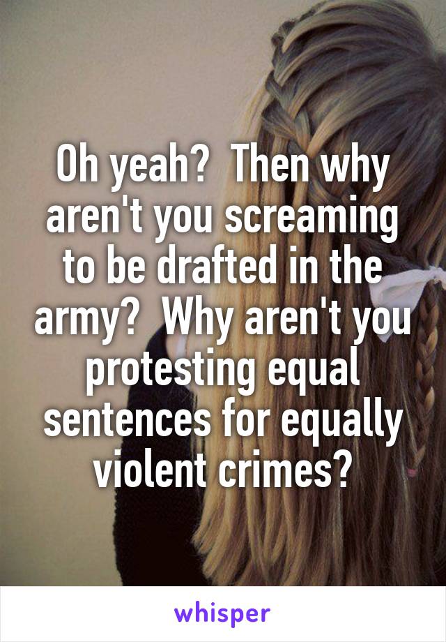 Oh yeah?  Then why aren't you screaming to be drafted in the army?  Why aren't you protesting equal sentences for equally violent crimes?