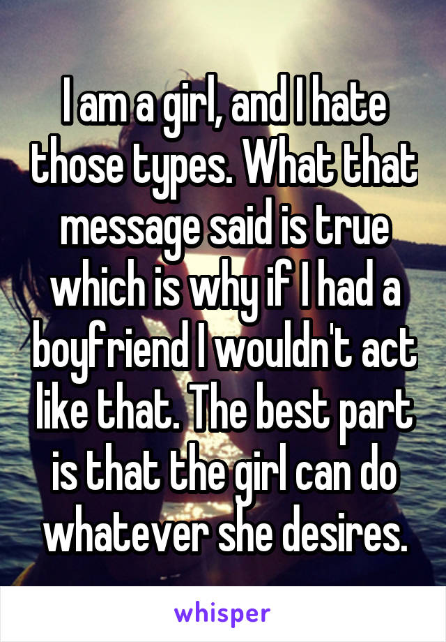 I am a girl, and I hate those types. What that message said is true which is why if I had a boyfriend I wouldn't act like that. The best part is that the girl can do whatever she desires.