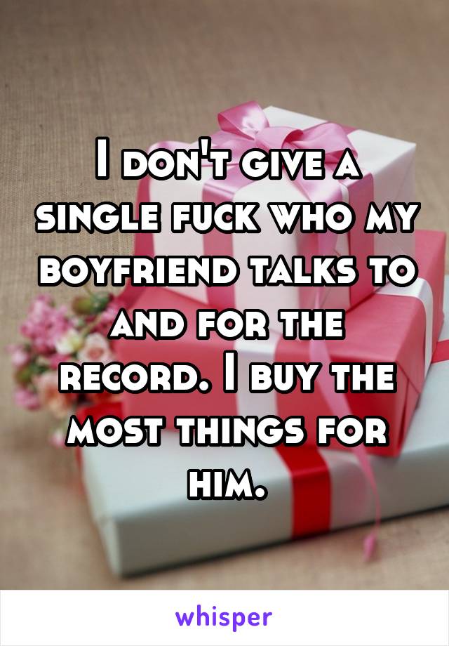 I don't give a single fuck who my boyfriend talks to and for the record. I buy the most things for him.