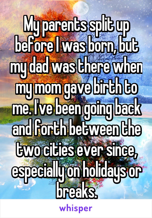 My parents split up before I was born, but my dad was there when my mom gave birth to me. I've been going back and forth between the two cities ever since, especially on holidays or breaks.