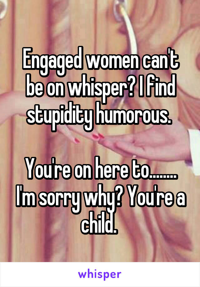 Engaged women can't be on whisper? I find stupidity humorous. 

You're on here to........ I'm sorry why? You're a child. 