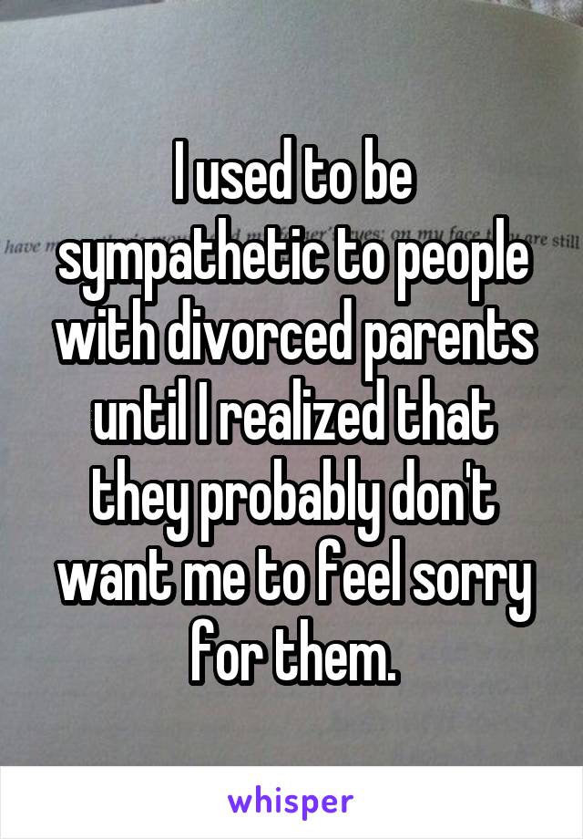 I used to be sympathetic to people with divorced parents until I realized that they probably don't want me to feel sorry for them.