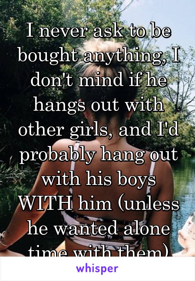 I never ask to be bought anything, I don't mind if he hangs out with other girls, and I'd probably hang out with his boys WITH him (unless he wanted alone time with them)