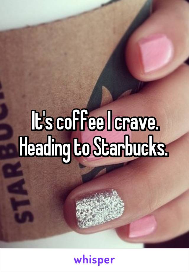 It's coffee I crave. Heading to Starbucks. 