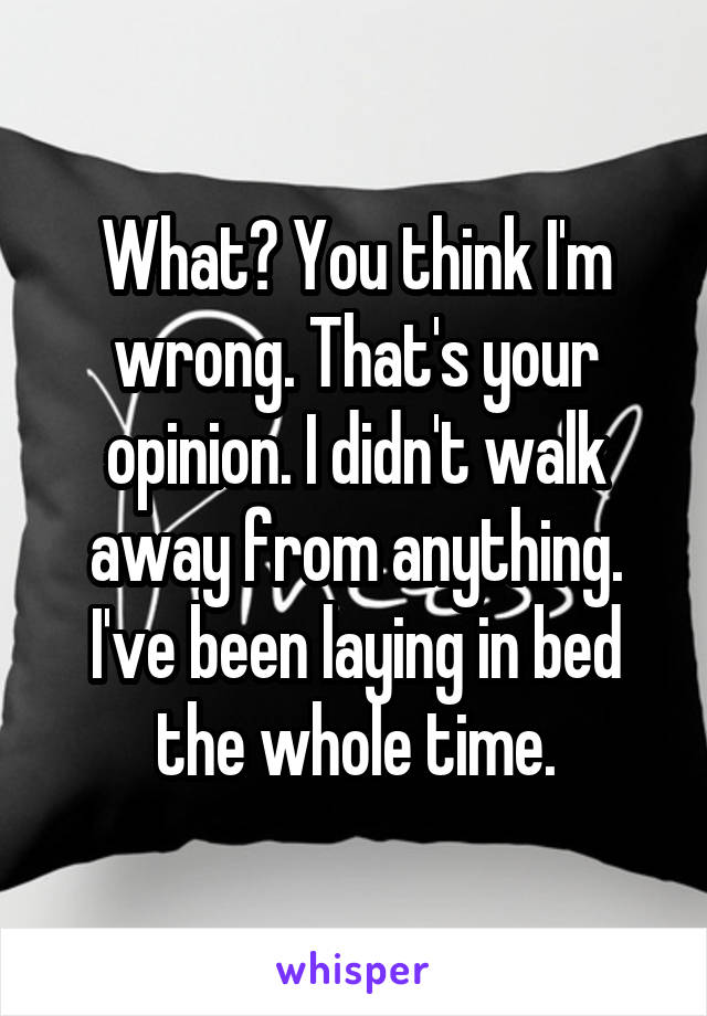 What? You think I'm wrong. That's your opinion. I didn't walk away from anything. I've been laying in bed the whole time.