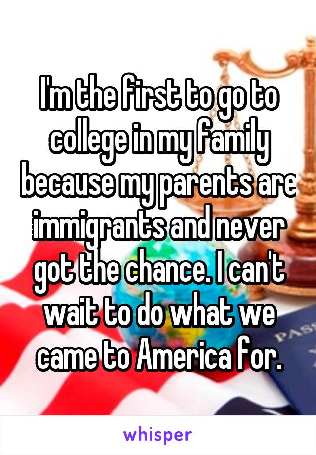 I'm the first to go to college in my family because my parents are immigrants and never got the chance. I can't wait to do what we came to America for.