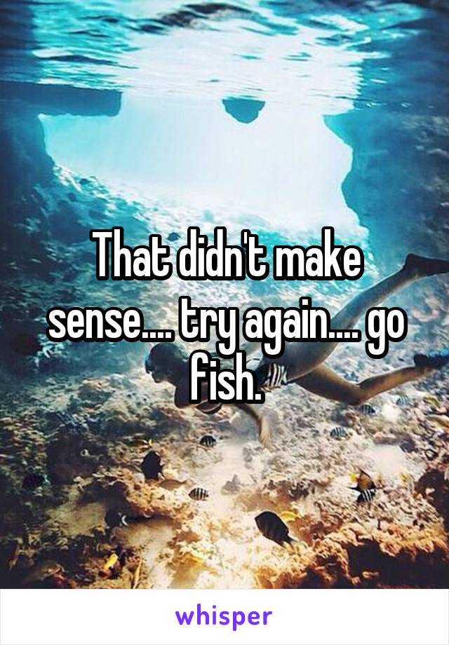 That didn't make sense.... try again.... go fish.