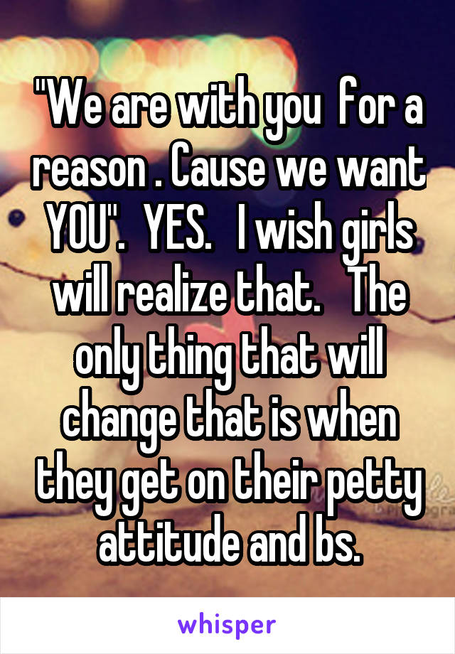 "We are with you  for a reason . Cause we want YOU".  YES.   I wish girls will realize that.   The only thing that will change that is when they get on their petty attitude and bs.