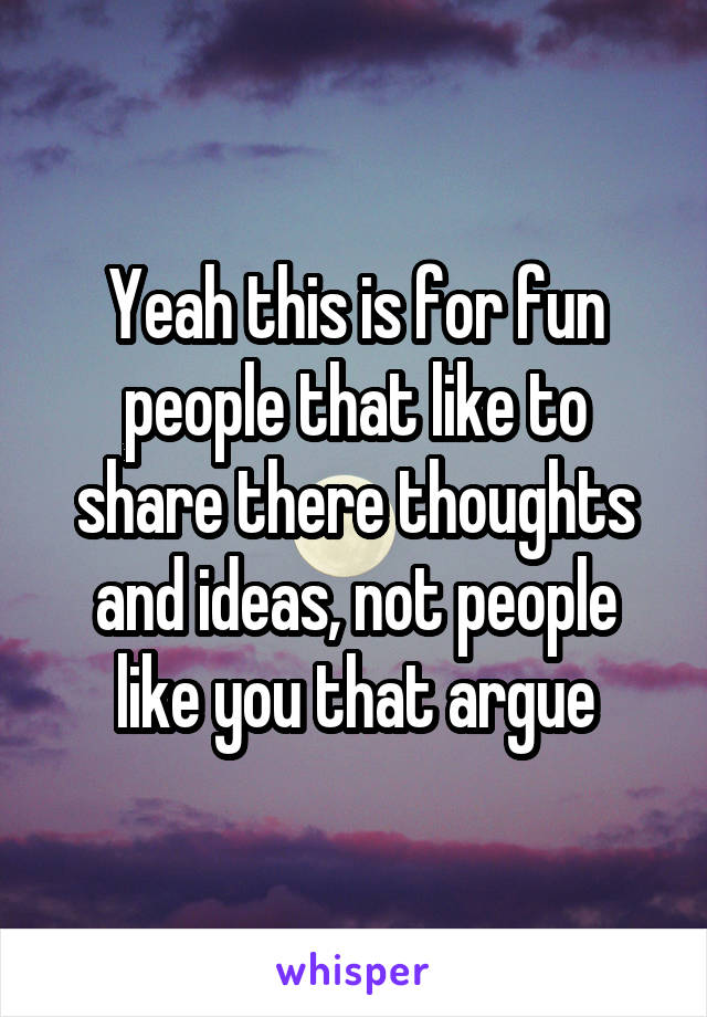 Yeah this is for fun people that like to share there thoughts and ideas, not people like you that argue