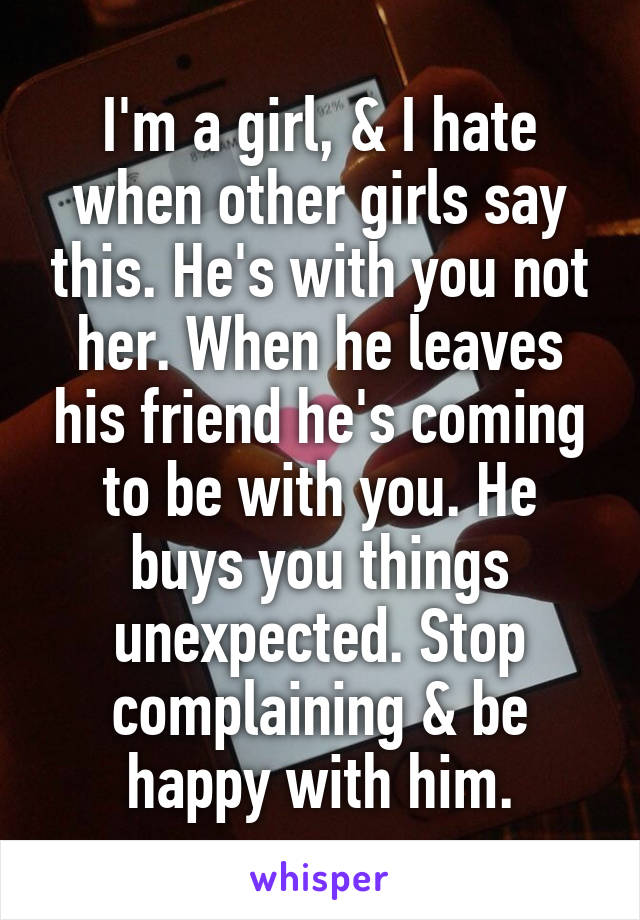 I'm a girl, & I hate when other girls say this. He's with you not her. When he leaves his friend he's coming to be with you. He buys you things unexpected. Stop complaining & be happy with him.