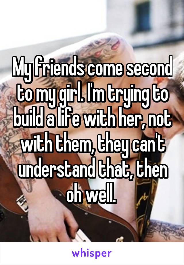 My friends come second to my girl. I'm trying to build a life with her, not with them, they can't understand that, then oh well. 