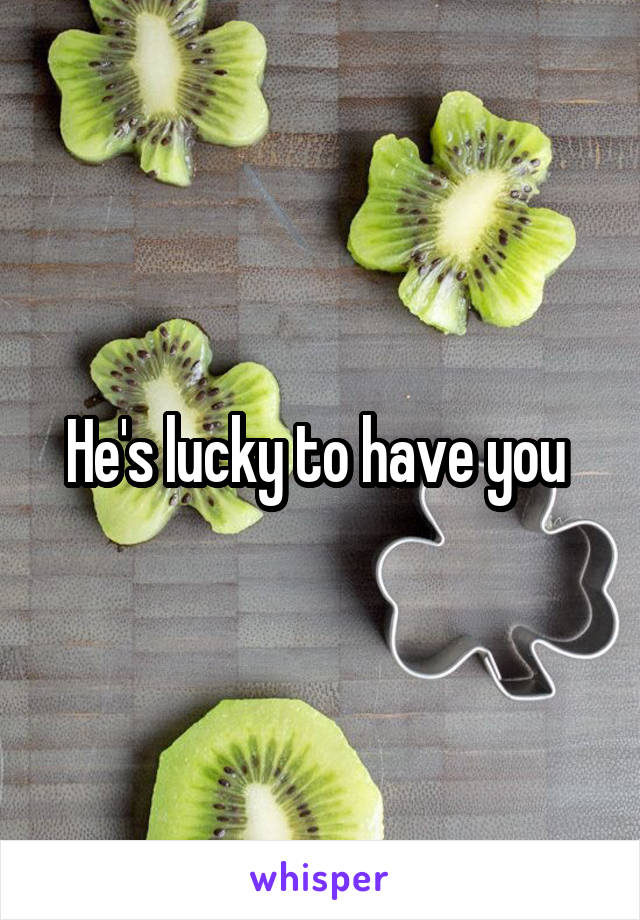 He's lucky to have you 