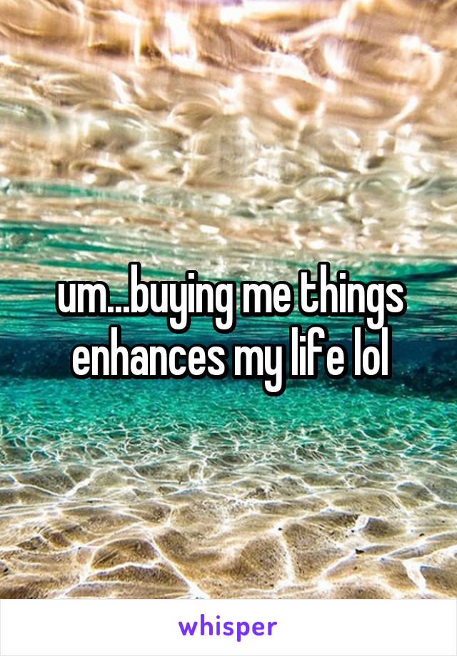 um...buying me things enhances my life lol