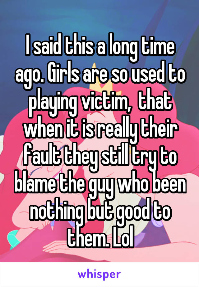 I said this a long time ago. Girls are so used to playing victim,  that when it is really their fault they still try to blame the guy who been nothing but good to them. Lol