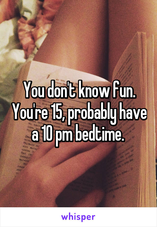 You don't know fun. You're 15, probably have a 10 pm bedtime. 