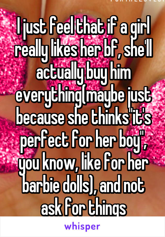 I just feel that if a girl really likes her bf, she'll actually buy him everything(maybe just because she thinks"it's perfect for her boy", you know, like for her barbie dolls), and not ask for things