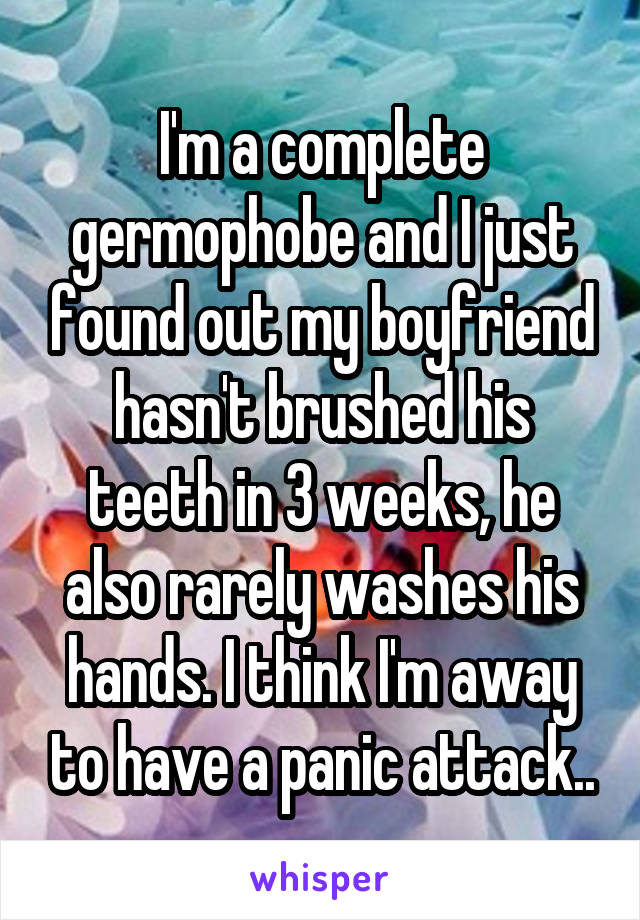 I'm a complete germophobe and I just found out my boyfriend hasn't brushed his teeth in 3 weeks, he also rarely washes his hands. I think I'm away to have a panic attack..