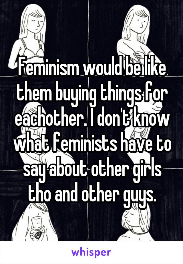 Feminism would be like them buying things for eachother. I don't know what feminists have to say about other girls tho and other guys.