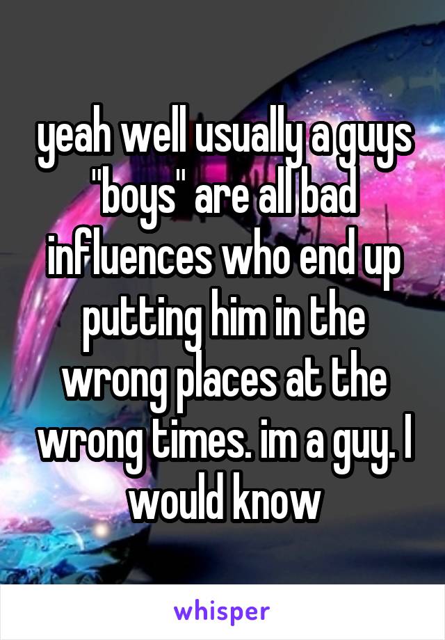 yeah well usually a guys "boys" are all bad influences who end up putting him in the wrong places at the wrong times. im a guy. I would know