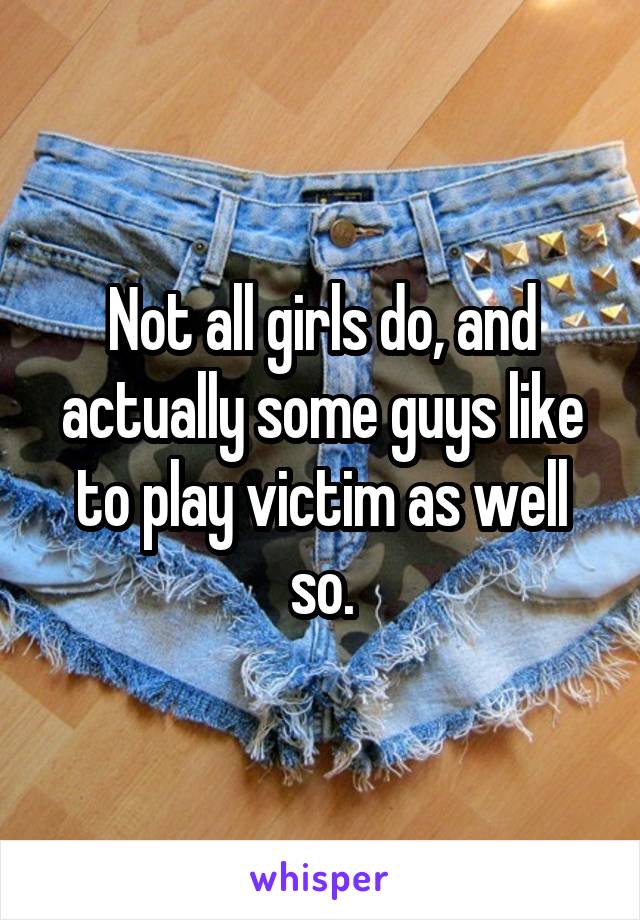 Not all girls do, and actually some guys like to play victim as well so.