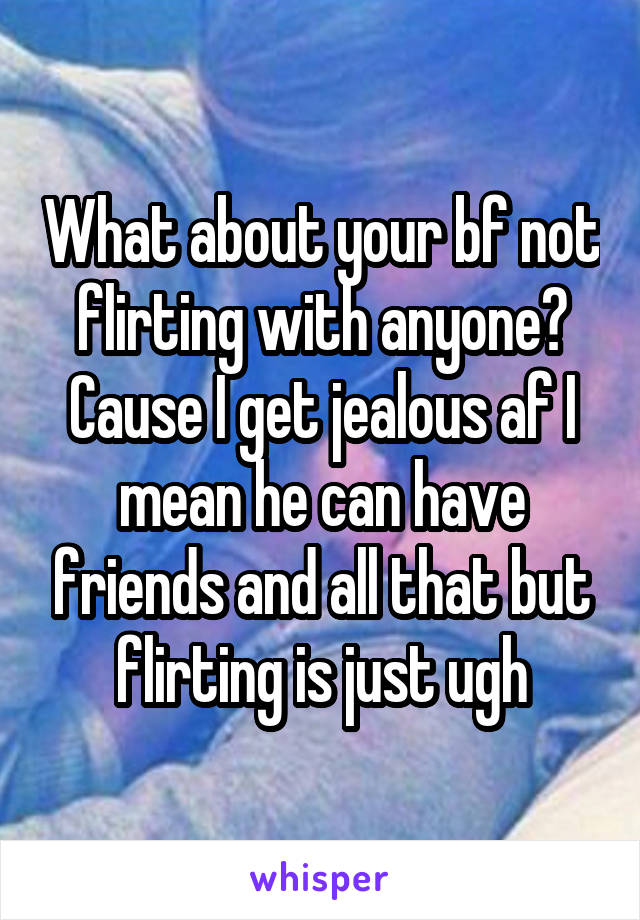 What about your bf not flirting with anyone? Cause I get jealous af I mean he can have friends and all that but flirting is just ugh