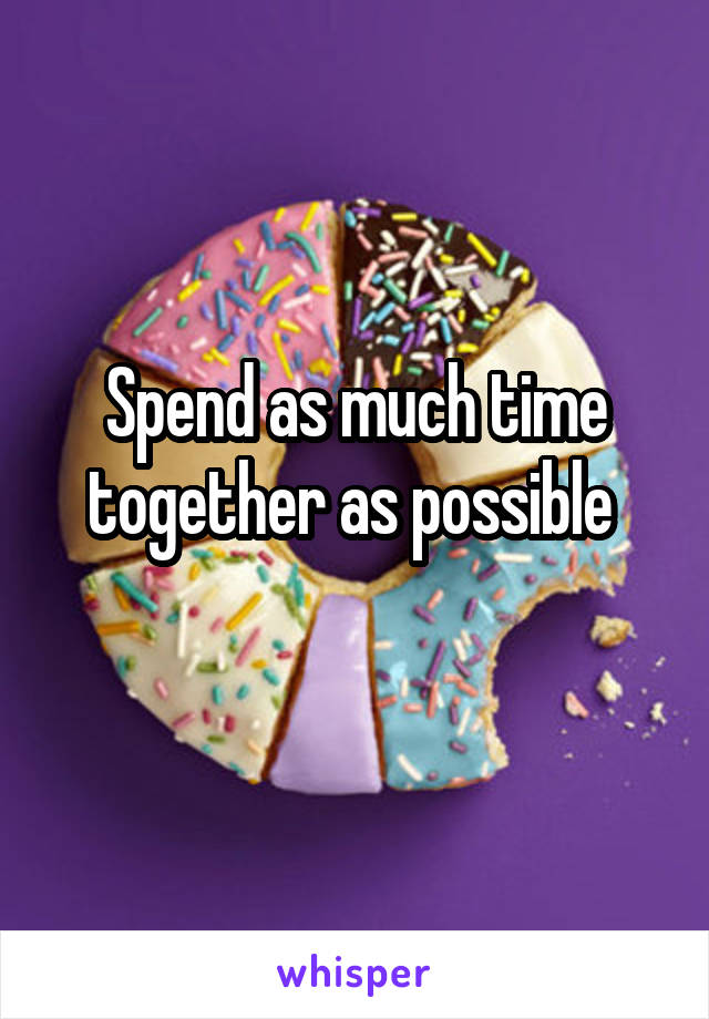 Spend as much time together as possible 
