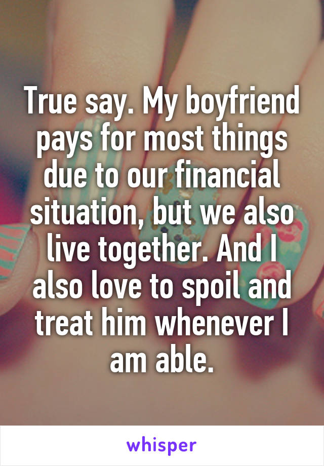 True say. My boyfriend pays for most things due to our financial situation, but we also live together. And I also love to spoil and treat him whenever I am able.