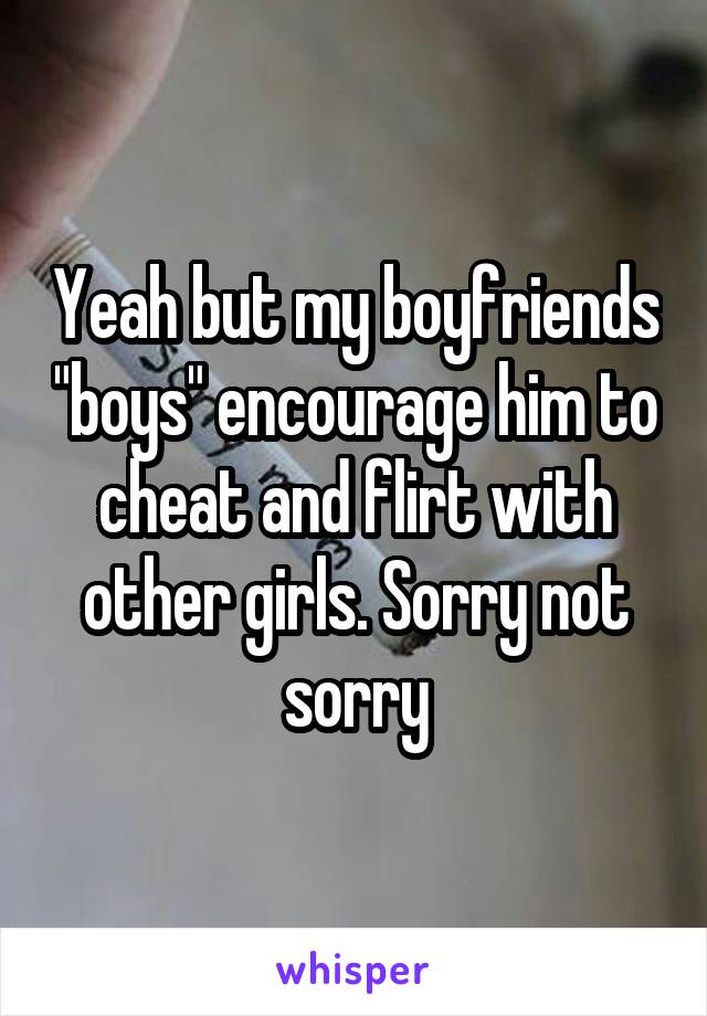 Yeah but my boyfriends "boys" encourage him to cheat and flirt with other girls. Sorry not sorry