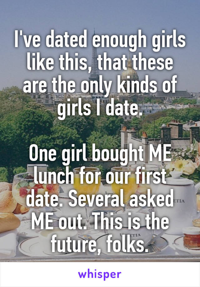 I've dated enough girls like this, that these are the only kinds of girls I date.

One girl bought ME lunch for our first date. Several asked ME out. This is the future, folks.