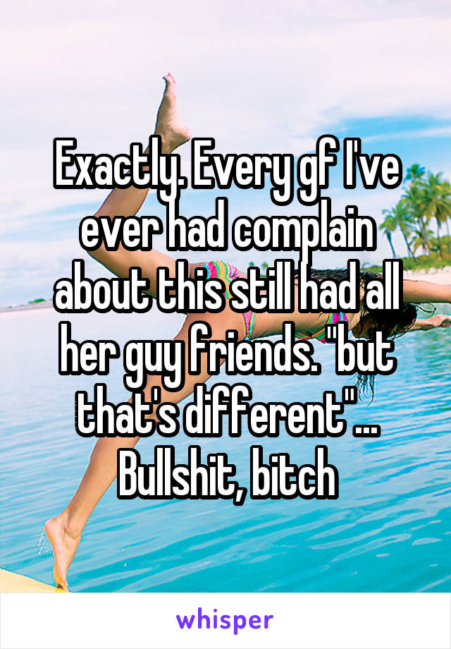 Exactly. Every gf I've ever had complain about this still had all her guy friends. "but that's different"... Bullshit, bitch