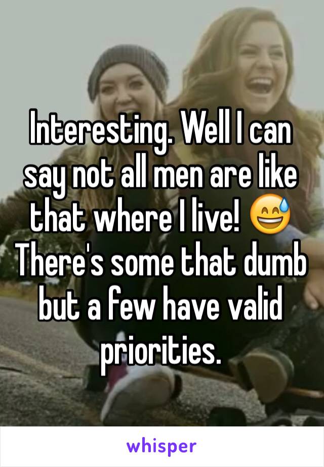 Interesting. Well I can say not all men are like that where I live! 😅 There's some that dumb but a few have valid priorities. 