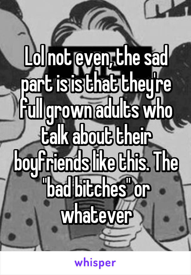 Lol not even, the sad part is is that they're full grown adults who talk about their boyfriends like this. The "bad bitches" or whatever