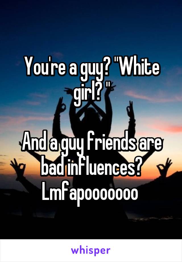 You're a guy? "White girl? "

And a guy friends are bad influences? Lmfapooooooo 