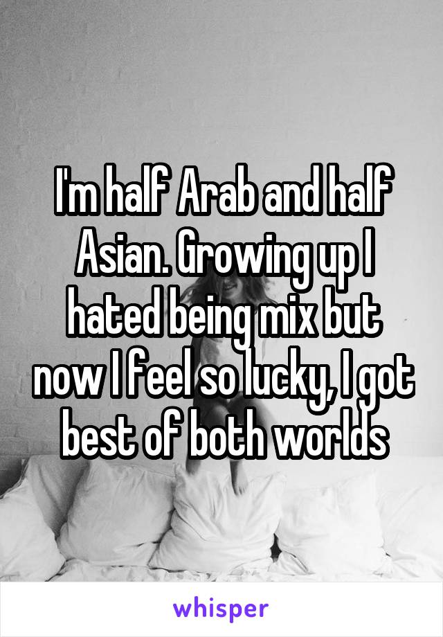 I'm half Arab and half Asian. Growing up I hated being mix but now I feel so lucky, I got best of both worlds