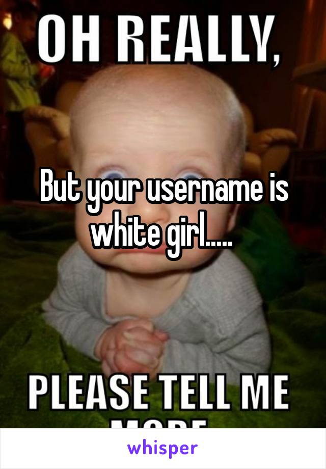 But your username is white girl..... 
