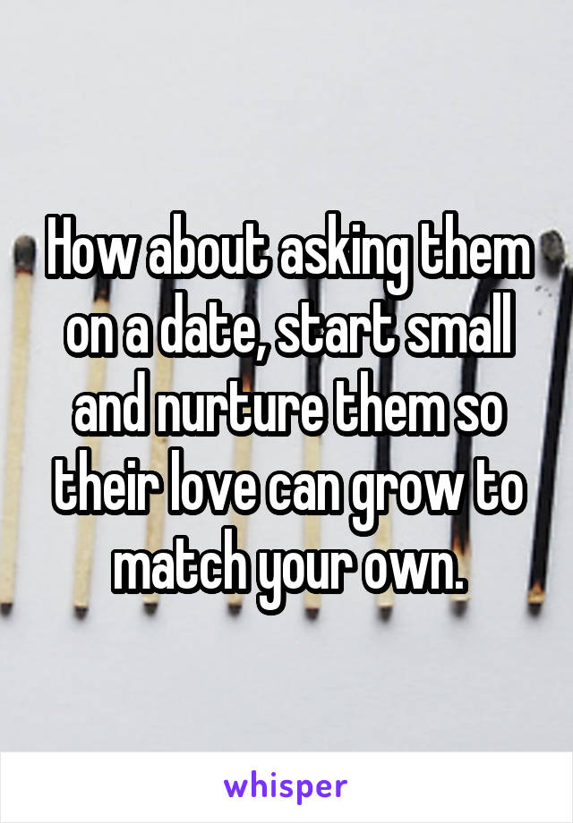 How about asking them on a date, start small and nurture them so their love can grow to match your own.