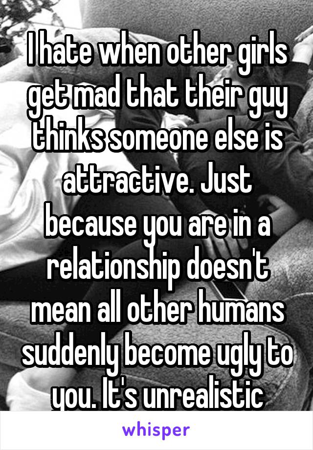 I hate when other girls get mad that their guy thinks someone else is attractive. Just because you are in a relationship doesn't mean all other humans suddenly become ugly to you. It's unrealistic