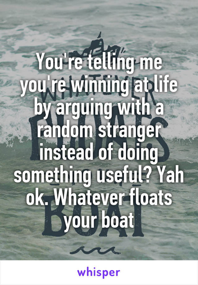 You're telling me you're winning at life by arguing with a random stranger instead of doing something useful? Yah ok. Whatever floats your boat