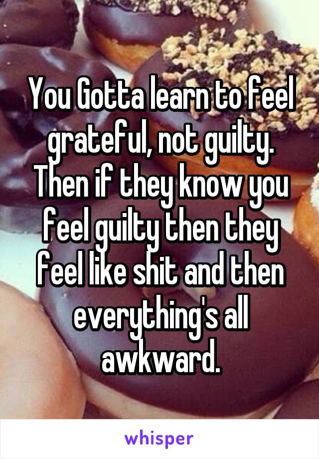 You Gotta learn to feel grateful, not guilty. Then if they know you feel guilty then they feel like shit and then everything's all awkward.