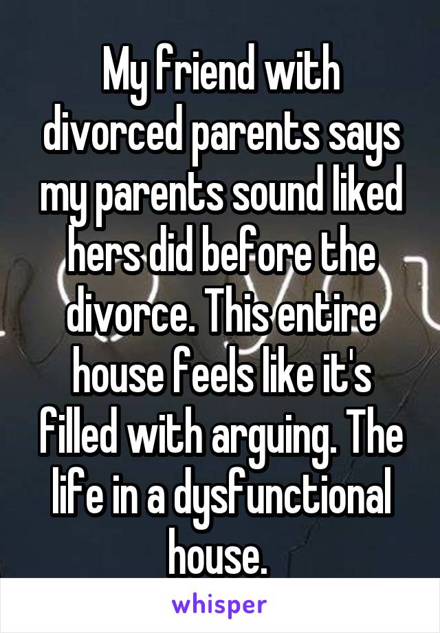 My friend with divorced parents says my parents sound liked hers did before the divorce. This entire house feels like it's filled with arguing. The life in a dysfunctional house. 