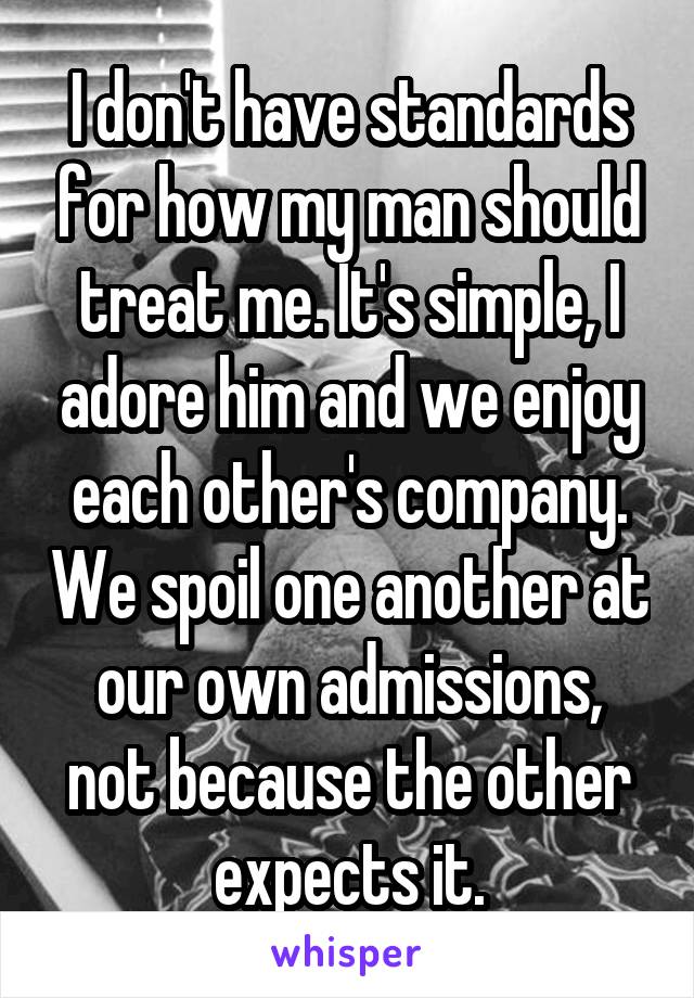 I don't have standards for how my man should treat me. It's simple, I adore him and we enjoy each other's company. We spoil one another at our own admissions, not because the other expects it.